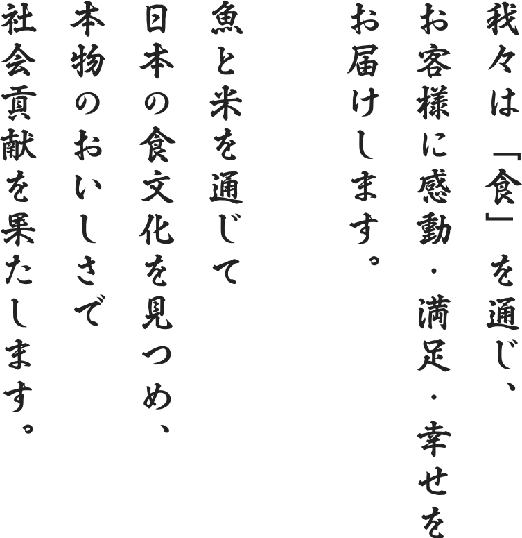 我々は「食」を通じ、お客様に感動・満足・幸せをお届けします。魚と米を通じて日本の食文化を見つめ、本物のおいしさで社会貢献を果たします。